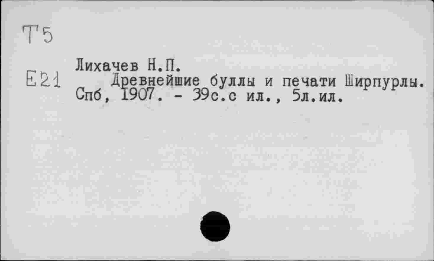 ﻿Т5
Лихачев Н.П.
Ezi Древнейшие буллы и печати Ширпурлы Спб, 1907. - 39с.с ил., 5л.ил.